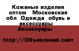 Кожаные изделия оптом - Московская обл. Одежда, обувь и аксессуары » Аксессуары   